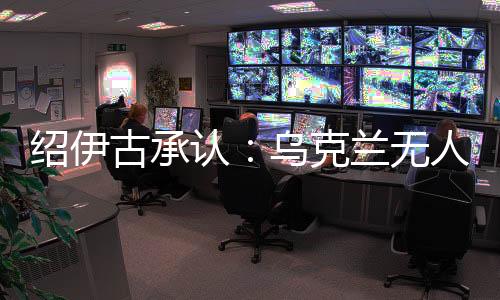 绍伊古承认:乌克兰无人机发展飞速,俄罗斯没啥安全地方了