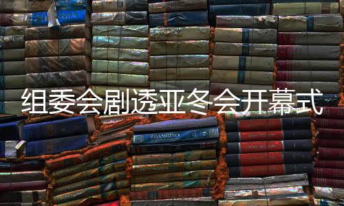 组委会剧透亚冬会开幕式：点火仪式将极具创意和特色
