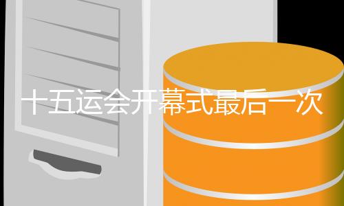 十五运会开幕式最后一次带观众全要素彩排完成 亮点抢先看