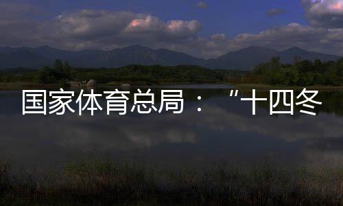 国家体育总局:“十四冬”展现中国冬季项目发展新面貌