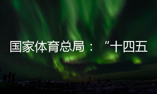 国家体育总局：“十四五”以来体育财产稳步发展，年均增速10.3%