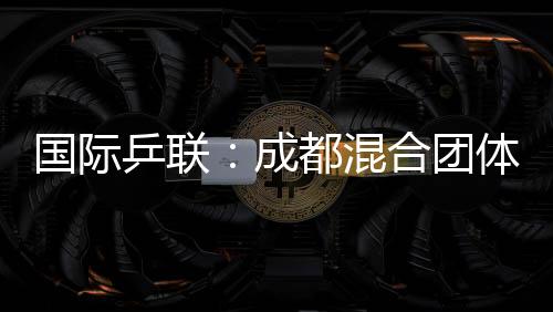 国际乒联:成都混合团体世界杯开启了乒乓球“新纪元”