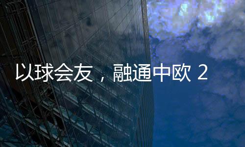 以球会友,融通中欧 2023欧通杯中欧乒乓球邀请赛在荷兰举行