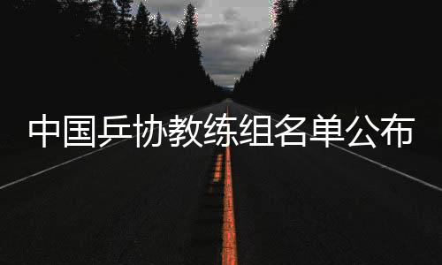 中国乒协教练组名单公布:拟聘秦志戬为总教练、肖战为副总教练