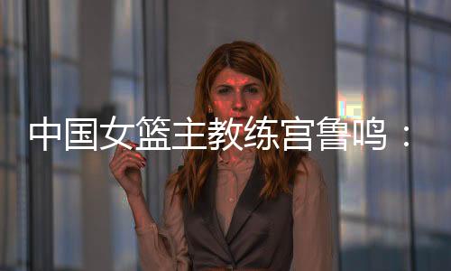 中国女篮主教练宫鲁鸣：对标一流强队 坚持“三全”方针