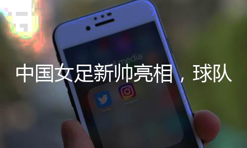 中国女足新帅亮相，球队两年大赛空窗期怎么破？