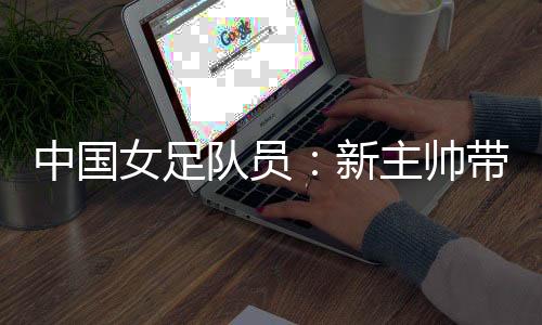 中国女足队员:新主帅带来改变 期待走上正轨