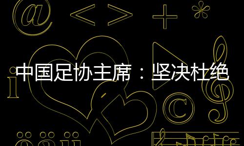 中国足协主席：坚决杜绝假球、默契球和“断子绝孙脚”