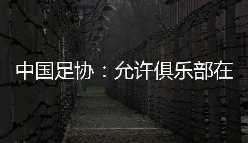 中国足协:允许俱乐部在2024