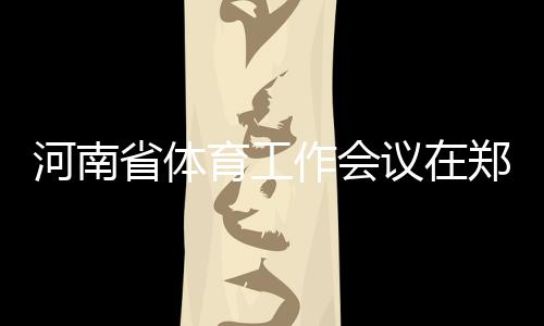 河南省体育工作会议在郑州召开 全面加快体育河南建设进程