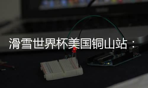滑雪世界杯美国铜山站:中国选手张可欣获得铜牌