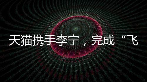 天猫携手李宁,完成“飞向米兰”的完整叙事