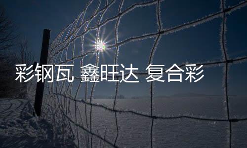 彩钢瓦 鑫旺达 复合彩钢瓦价钱