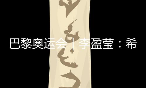 巴黎奥运会|李盈莹:希望站上巴黎奥运会领奖台
