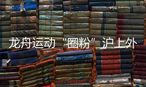 龙舟运动“圈粉”沪上外国人 国际组参赛名额“一位难求”