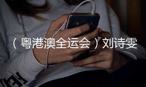 (粤港澳全运会)刘诗雯谈六次参加全运会:充分享受每个瞬间